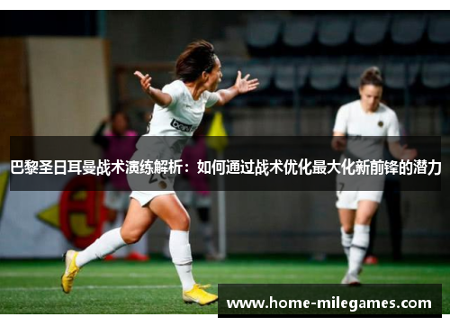 巴黎圣日耳曼战术演练解析：如何通过战术优化最大化新前锋的潜力