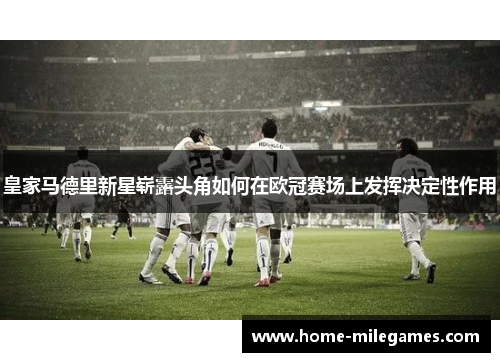 皇家马德里新星崭露头角如何在欧冠赛场上发挥决定性作用