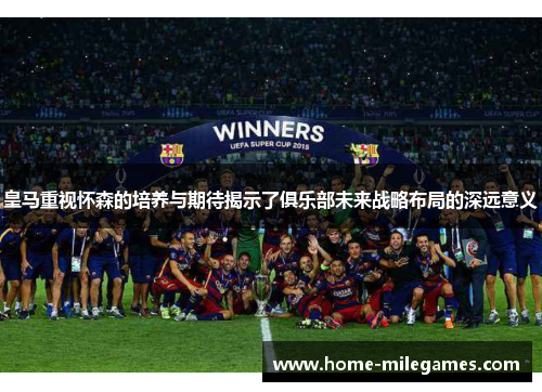 皇马重视怀森的培养与期待揭示了俱乐部未来战略布局的深远意义