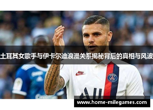 土耳其女歌手与伊卡尔迪浪漫关系揭秘背后的真相与风波