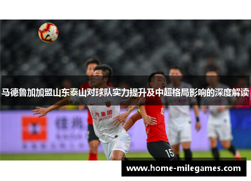 马德鲁加加盟山东泰山对球队实力提升及中超格局影响的深度解读
