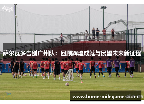 萨尔瓦多告别广州队：回顾辉煌成就与展望未来新征程