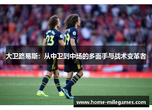 大卫路易斯:从中卫到中场的多面手与战术变革者 大卫路易斯:从中卫到中场的多面手与战术变革者