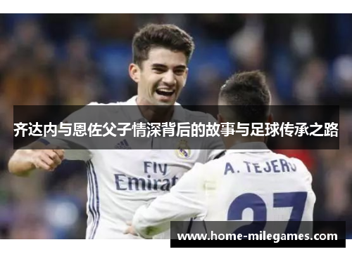 齐达内与恩佐父子情深背后的故事与足球传承之路